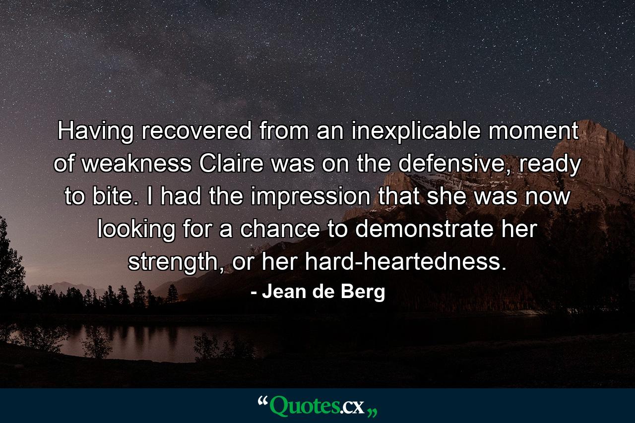 Having recovered from an inexplicable moment of weakness Claire was on the defensive, ready to bite. I had the impression that she was now looking for a chance to demonstrate her strength, or her hard-heartedness. - Quote by Jean de Berg