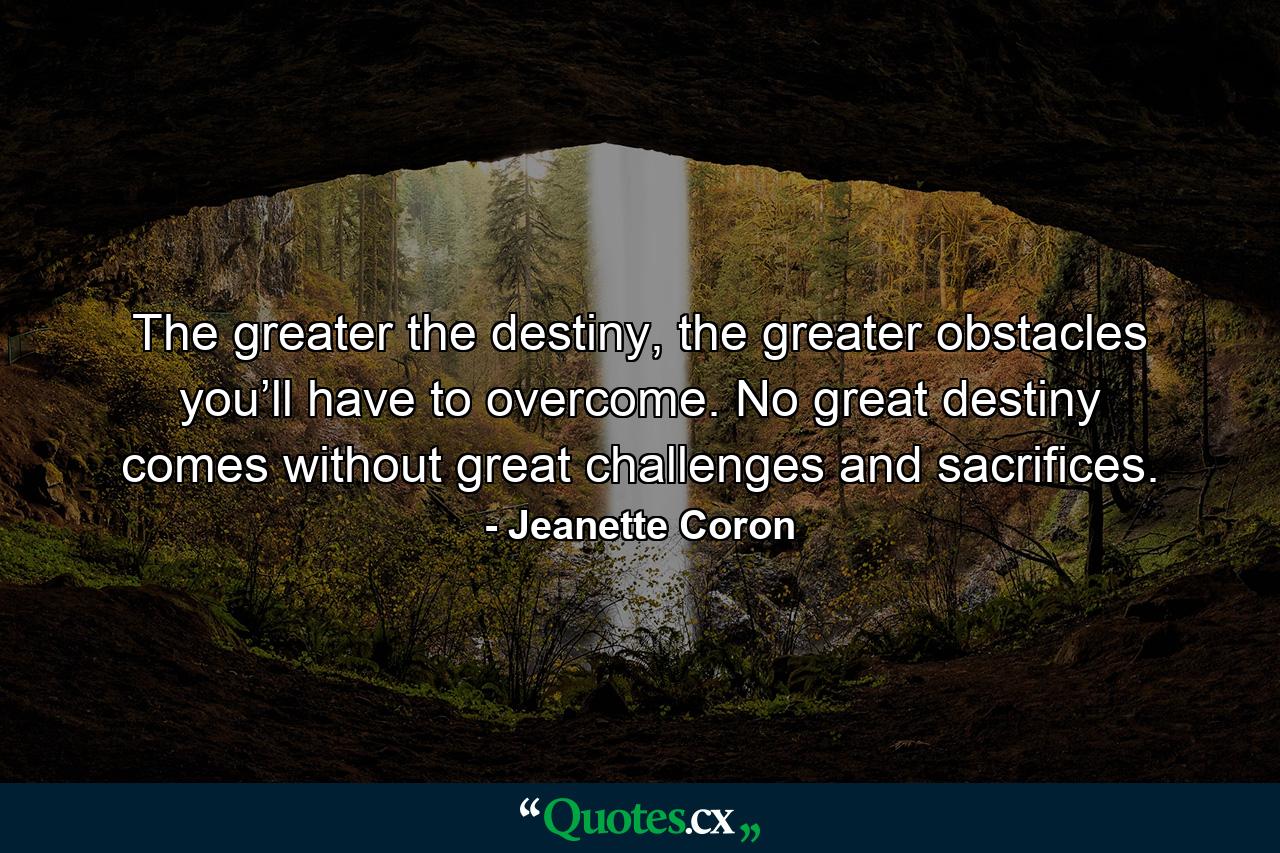 The greater the destiny, the greater obstacles you’ll have to overcome. No great destiny comes without great challenges and sacrifices. - Quote by Jeanette Coron