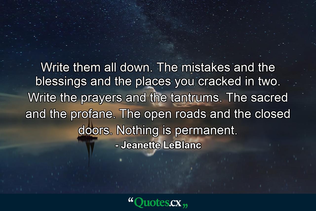 Write them all down. The mistakes and the blessings and the places you cracked in two. Write the prayers and the tantrums. The sacred and the profane. The open roads and the closed doors. Nothing is permanent. - Quote by Jeanette LeBlanc