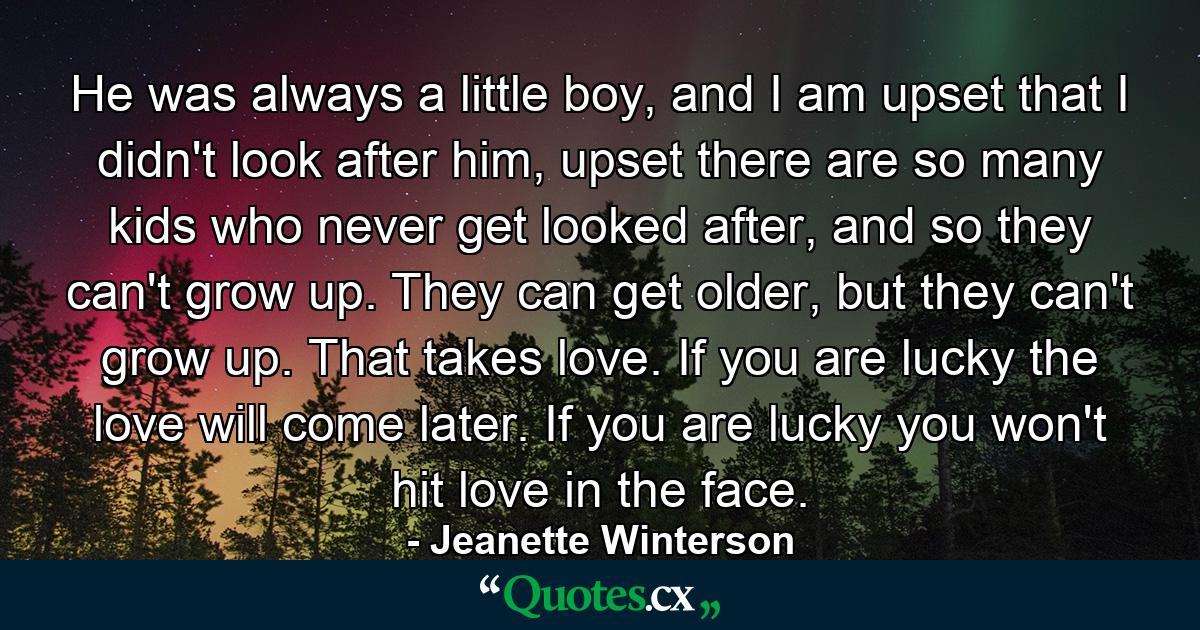 He was always a little boy, and I am upset that I didn't look after him, upset there are so many kids who never get looked after, and so they can't grow up. They can get older, but they can't grow up. That takes love. If you are lucky the love will come later. If you are lucky you won't hit love in the face. - Quote by Jeanette Winterson