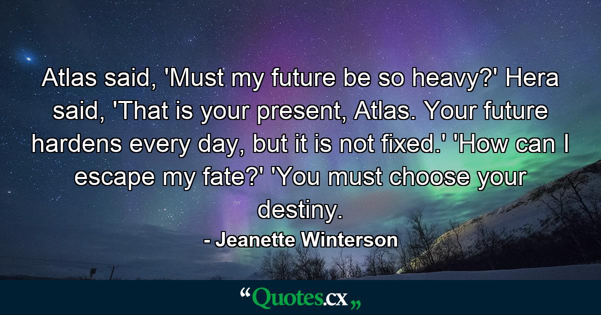 Atlas said, 'Must my future be so heavy?' Hera said, 'That is your present, Atlas. Your future hardens every day, but it is not fixed.' 'How can I escape my fate?' 'You must choose your destiny. - Quote by Jeanette Winterson