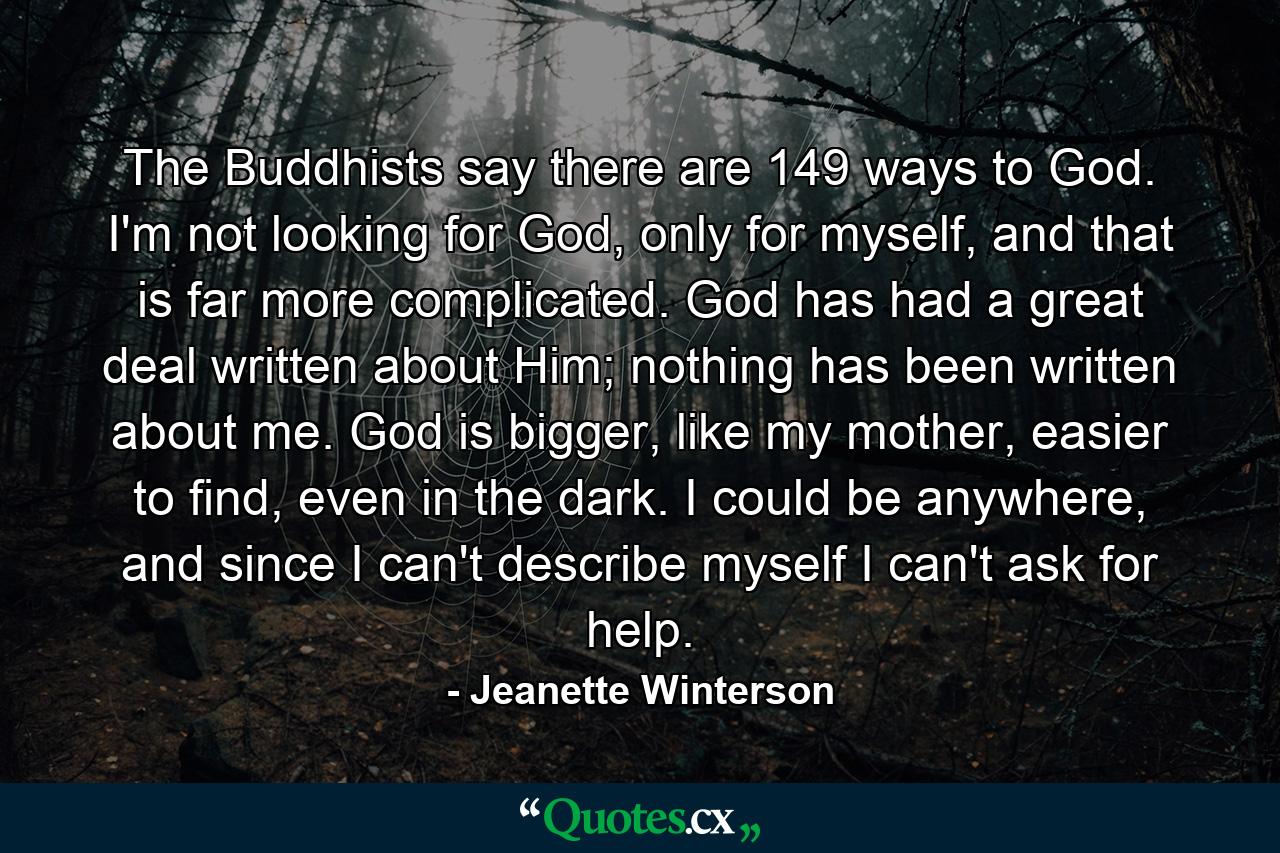 The Buddhists say there are 149 ways to God. I'm not looking for God, only for myself, and that is far more complicated. God has had a great deal written about Him; nothing has been written about me. God is bigger, like my mother, easier to find, even in the dark. I could be anywhere, and since I can't describe myself I can't ask for help. - Quote by Jeanette Winterson