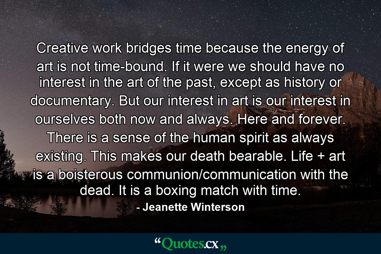 Creative work bridges time because the energy of art is not time-bound. If it were we should have no interest in the art of the past, except as history or documentary. But our interest in art is our interest in ourselves both now and always. Here and forever. There is a sense of the human spirit as always existing. This makes our death bearable. Life + art is a boisterous communion/communication with the dead. It is a boxing match with time. - Quote by Jeanette Winterson