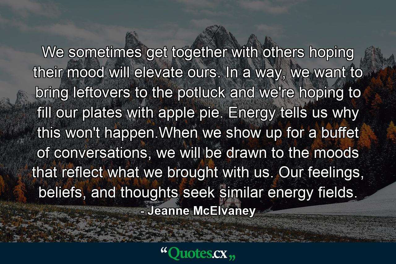 We sometimes get together with others hoping their mood will elevate ours. In a way, we want to bring leftovers to the potluck and we're hoping to fill our plates with apple pie. Energy tells us why this won't happen.When we show up for a buffet of conversations, we will be drawn to the moods that reflect what we brought with us. Our feelings, beliefs, and thoughts seek similar energy fields. - Quote by Jeanne McElvaney