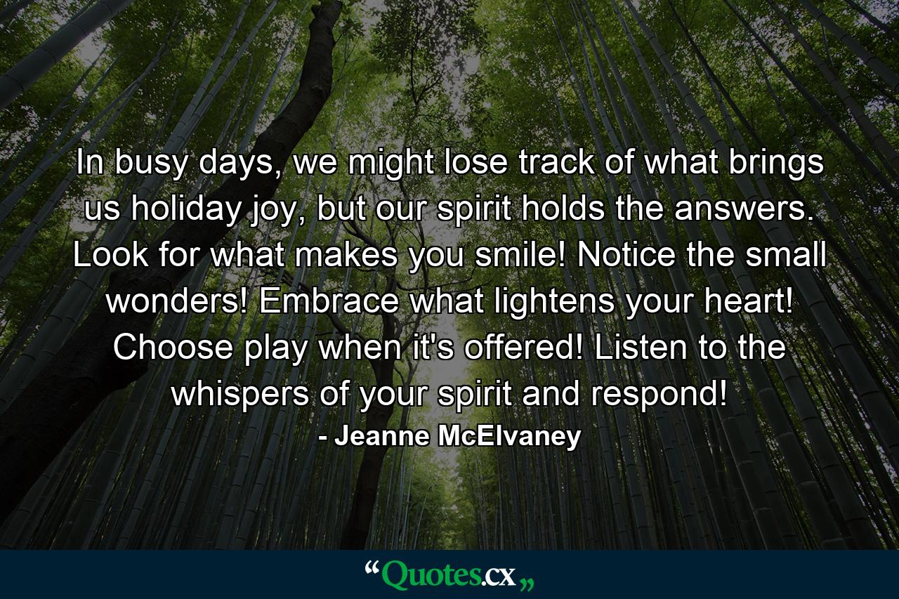 In busy days, we might lose track of what brings us holiday joy, but our spirit holds the answers. Look for what makes you smile! Notice the small wonders! Embrace what lightens your heart! Choose play when it's offered! Listen to the whispers of your spirit and respond! - Quote by Jeanne McElvaney