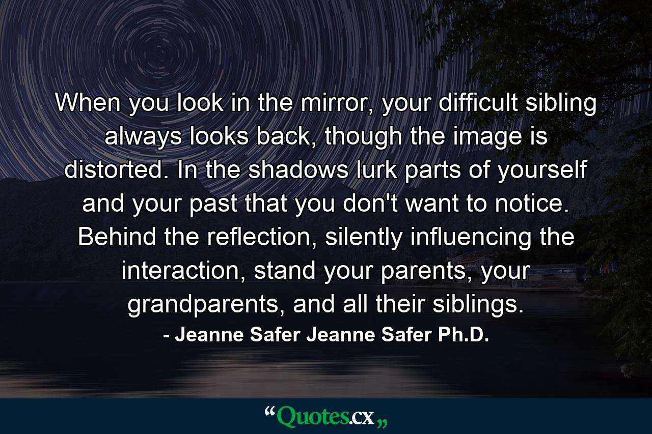 When you look in the mirror, your difficult sibling always looks back, though the image is distorted. In the shadows lurk parts of yourself and your past that you don't want to notice. Behind the reflection, silently influencing the interaction, stand your parents, your grandparents, and all their siblings. - Quote by Jeanne Safer Jeanne Safer Ph.D.