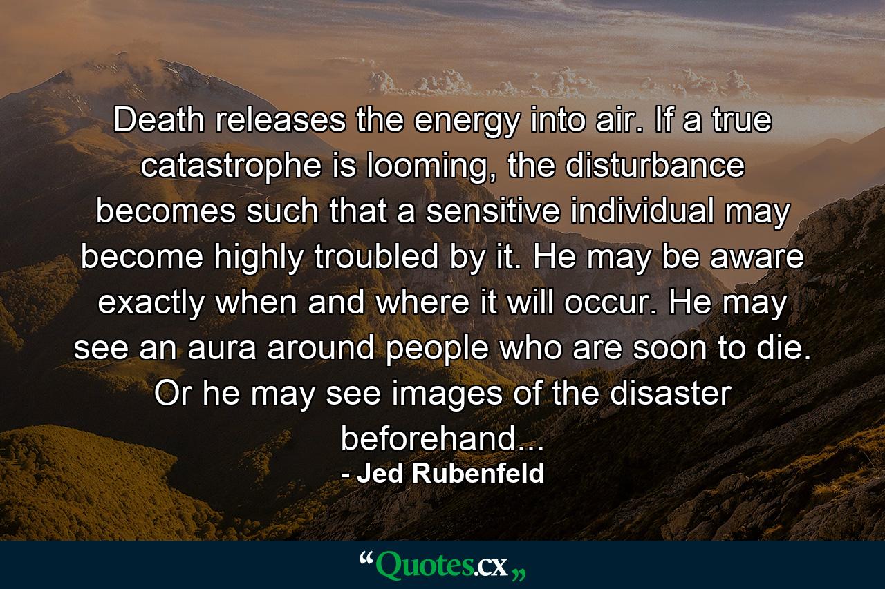 Death releases the energy into air. If a true catastrophe is looming, the disturbance becomes such that a sensitive individual may become highly troubled by it. He may be aware exactly when and where it will occur. He may see an aura around people who are soon to die. Or he may see images of the disaster beforehand... - Quote by Jed Rubenfeld