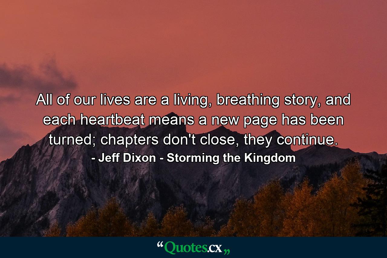 All of our lives are a living, breathing story, and each heartbeat means a new page has been turned; chapters don't close, they continue. - Quote by Jeff Dixon - Storming the Kingdom