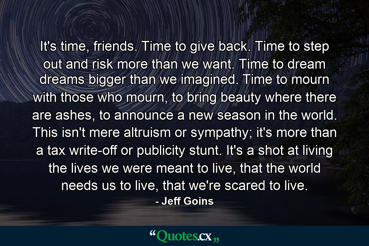 It's time, friends. Time to give back. Time to step out and risk more than we want. Time to dream dreams bigger than we imagined. Time to mourn with those who mourn, to bring beauty where there are ashes, to announce a new season in the world. This isn't mere altruism or sympathy; it's more than a tax write-off or publicity stunt. It's a shot at living the lives we were meant to live, that the world needs us to live, that we're scared to live. - Quote by Jeff Goins