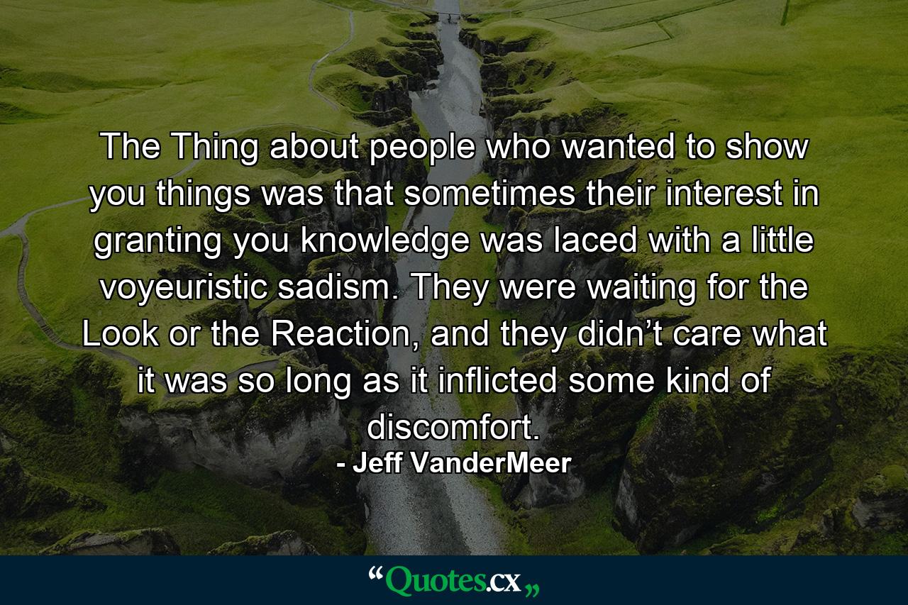 The Thing about people who wanted to show you things was that sometimes their interest in granting you knowledge was laced with a little voyeuristic sadism. They were waiting for the Look or the Reaction, and they didn’t care what it was so long as it inflicted some kind of discomfort. - Quote by Jeff VanderMeer