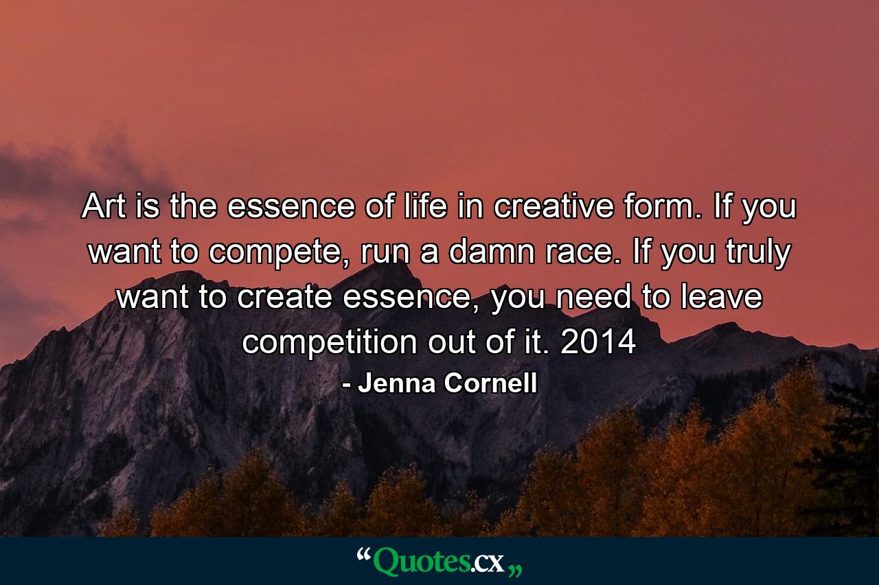 Art is the essence of life in creative form. If you want to compete, run a damn race. If you truly want to create essence, you need to leave competition out of it. 2014 - Quote by Jenna Cornell