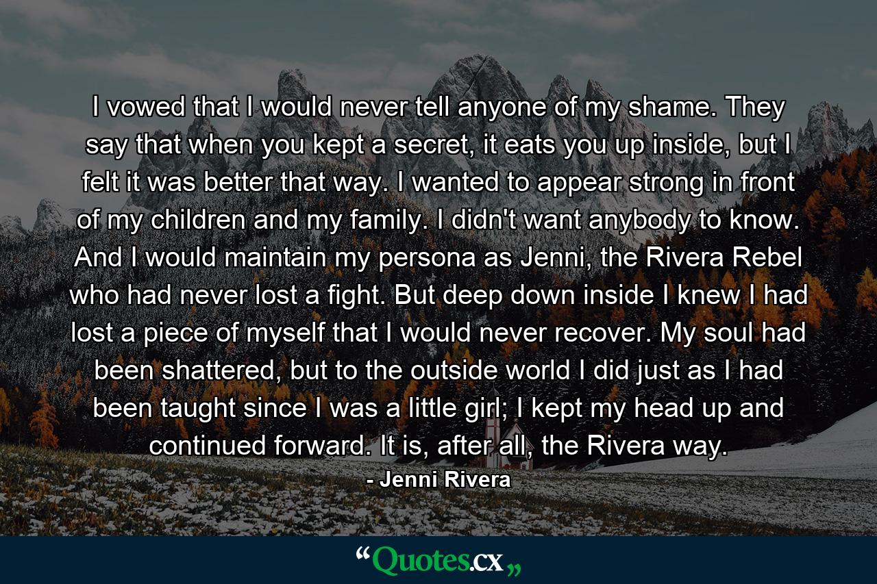 I vowed that I would never tell anyone of my shame. They say that when you kept a secret, it eats you up inside, but I felt it was better that way. I wanted to appear strong in front of my children and my family. I didn't want anybody to know. And I would maintain my persona as Jenni, the Rivera Rebel who had never lost a fight. But deep down inside I knew I had lost a piece of myself that I would never recover. My soul had been shattered, but to the outside world I did just as I had been taught since I was a little girl; I kept my head up and continued forward. It is, after all, the Rivera way. - Quote by Jenni Rivera