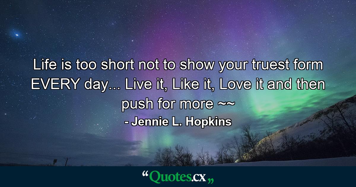 Life is too short not to show your truest form EVERY day... Live it, Like it, Love it and then push for more ~~ - Quote by Jennie L. Hopkins