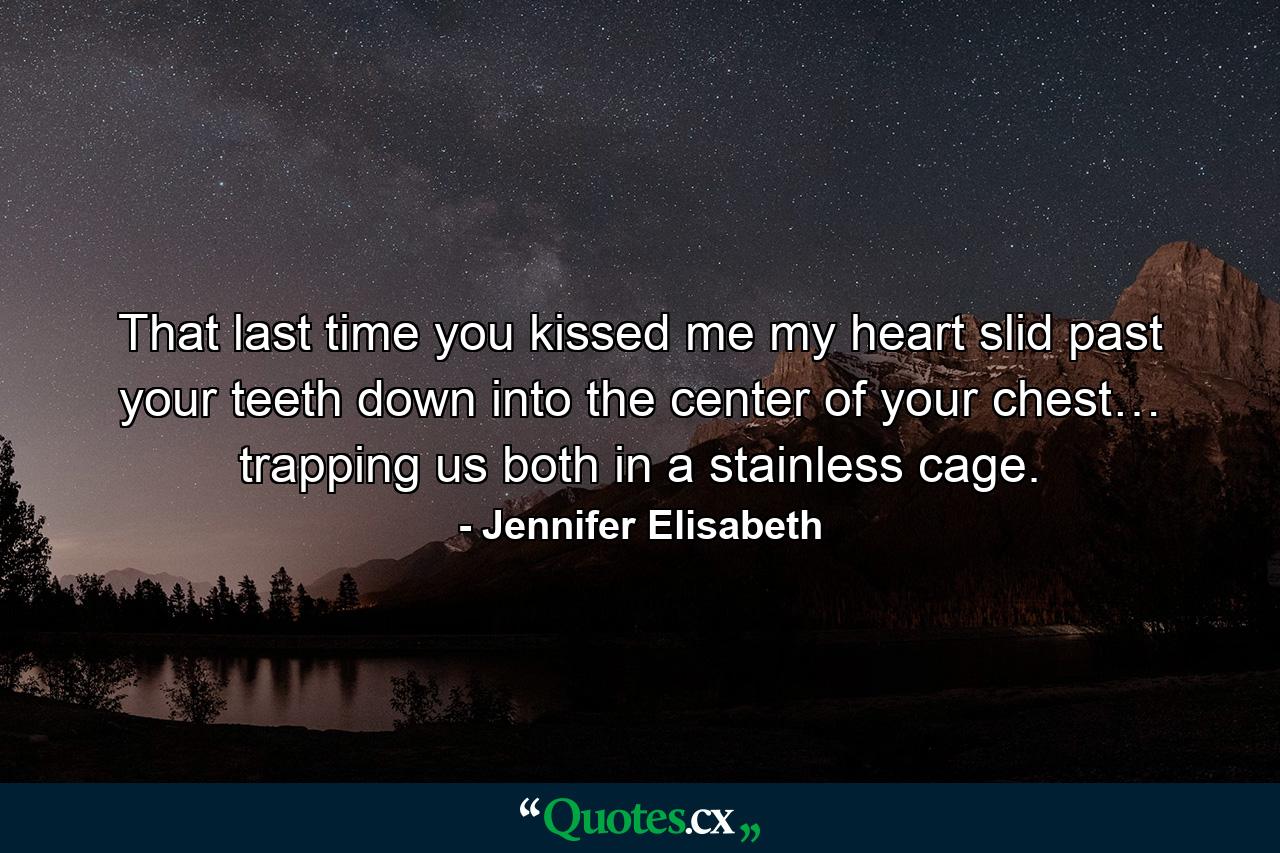 That last time you kissed me my heart slid past your teeth down into the center of your chest… trapping us both in a stainless cage. - Quote by Jennifer Elisabeth