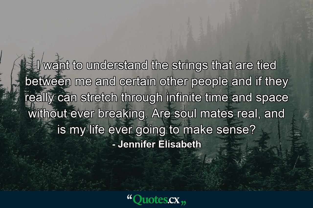 I want to understand the strings that are tied between me and certain other people and if they really can stretch through infinite time and space without ever breaking. Are soul mates real, and is my life ever going to make sense? - Quote by Jennifer Elisabeth