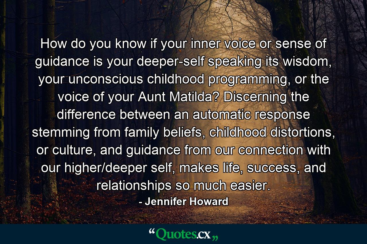 How do you know if your inner voice or sense of guidance is your deeper-self speaking its wisdom, your unconscious childhood programming, or the voice of your Aunt Matilda? Discerning the difference between an automatic response stemming from family beliefs, childhood distortions, or culture, and guidance from our connection with our higher/deeper self, makes life, success, and relationships so much easier. - Quote by Jennifer Howard