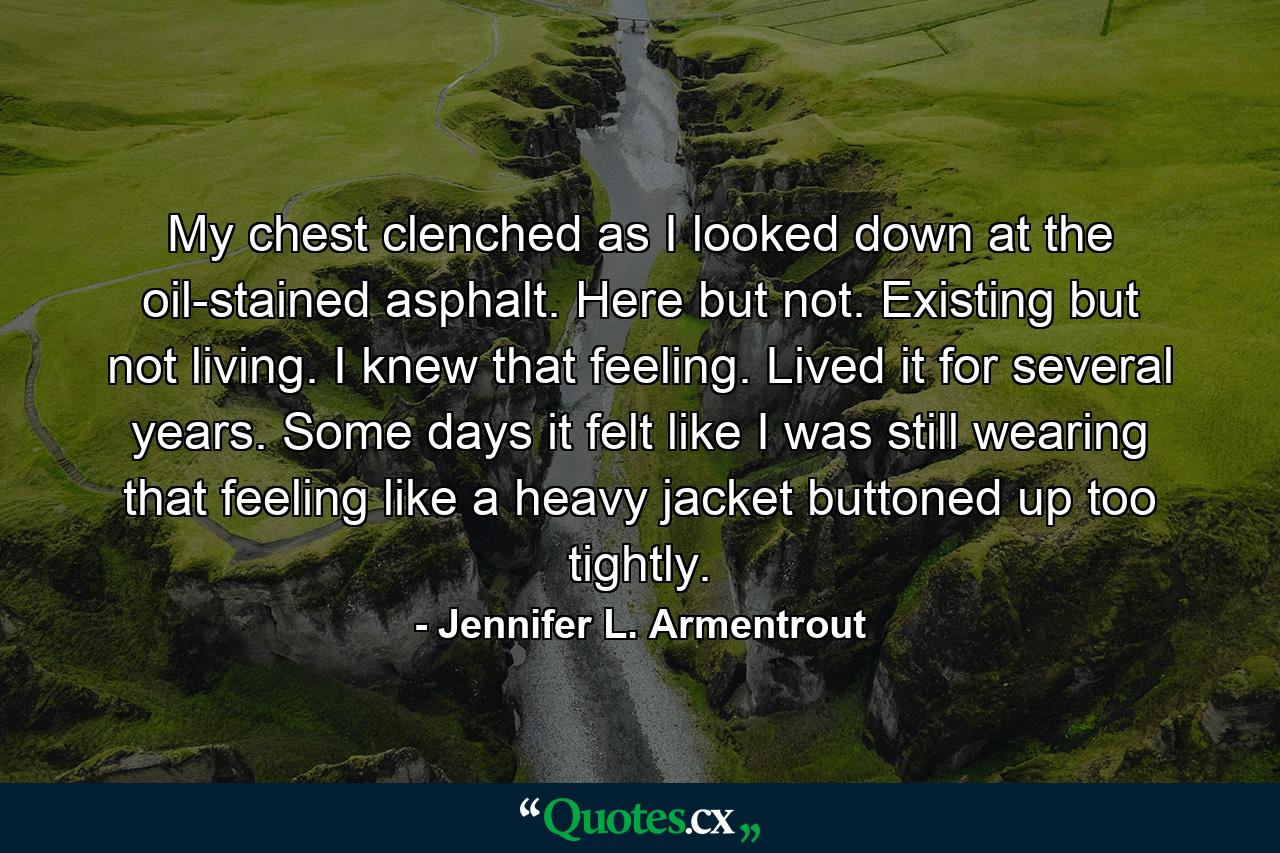 My chest clenched as I looked down at the oil-stained asphalt. Here but not. Existing but not living. I knew that feeling. Lived it for several years. Some days it felt like I was still wearing that feeling like a heavy jacket buttoned up too tightly. - Quote by Jennifer L. Armentrout