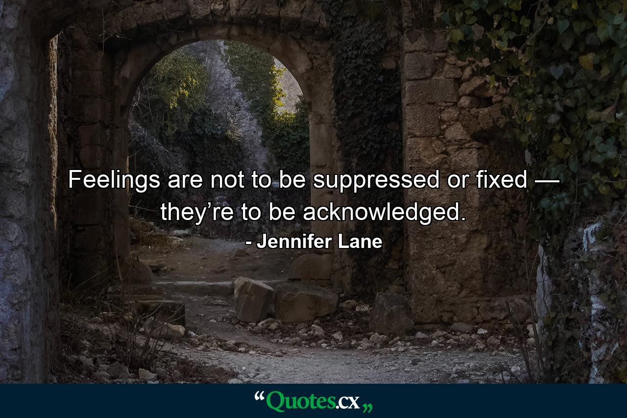 Feelings are not to be suppressed or fixed — they’re to be acknowledged. - Quote by Jennifer Lane