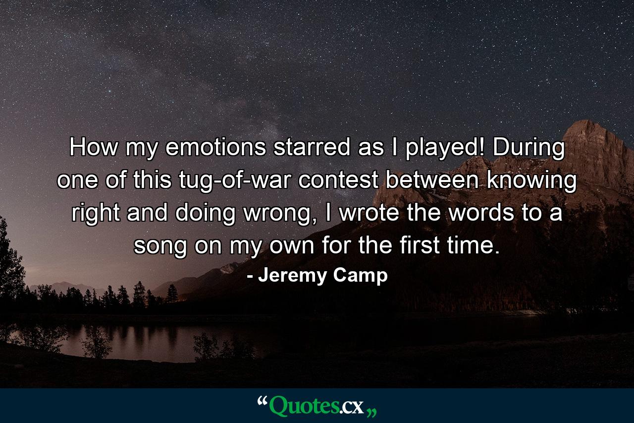 How my emotions starred as I played! During one of this tug-of-war contest between knowing right and doing wrong, I wrote the words to a song on my own for the first time. - Quote by Jeremy Camp