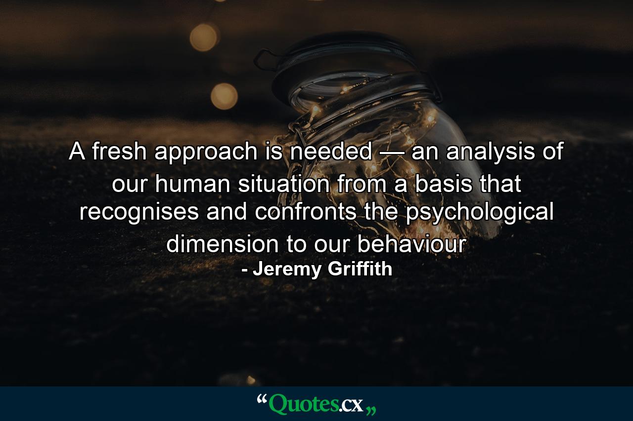 A fresh approach is needed — an analysis of our human situation from a basis that recognises and confronts the psychological dimension to our behaviour - Quote by Jeremy Griffith