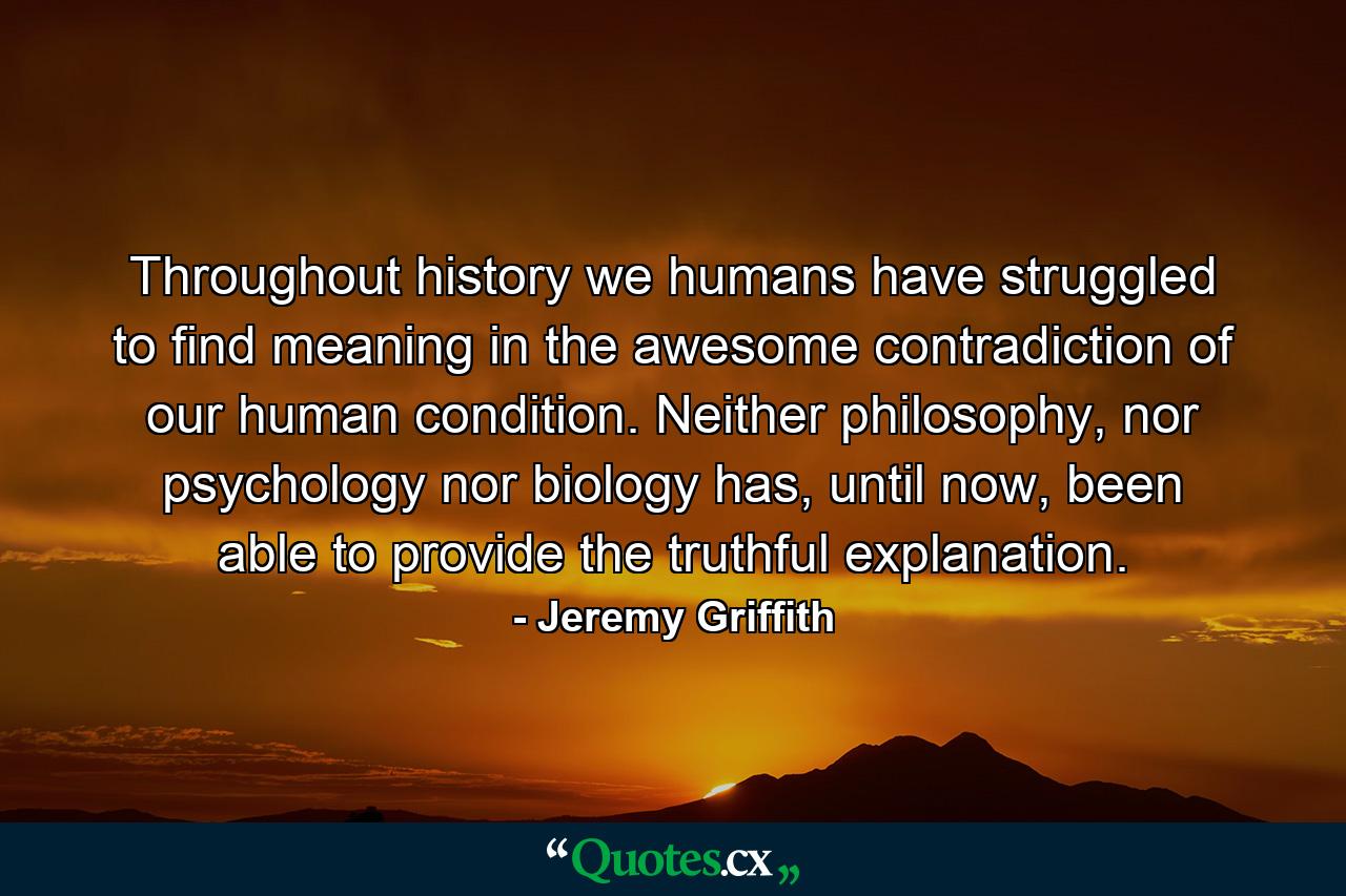 Throughout history we humans have struggled to find meaning in the awesome contradiction of our human condition. Neither philosophy, nor psychology nor biology has, until now, been able to provide the truthful explanation. - Quote by Jeremy Griffith