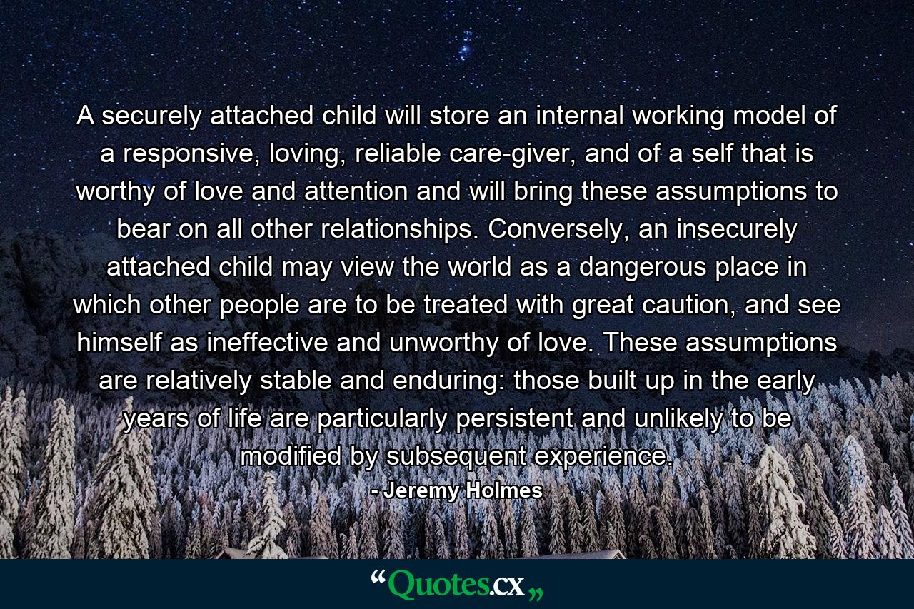 A securely attached child will store an internal working model of a responsive, loving, reliable care-giver, and of a self that is worthy of love and attention and will bring these assumptions to bear on all other relationships. Conversely, an insecurely attached child may view the world as a dangerous place in which other people are to be treated with great caution, and see himself as ineffective and unworthy of love. These assumptions are relatively stable and enduring: those built up in the early years of life are particularly persistent and unlikely to be modified by subsequent experience. - Quote by Jeremy Holmes