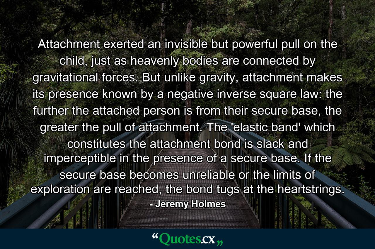 Attachment exerted an invisible but powerful pull on the child, just as heavenly bodies are connected by gravitational forces. But unlike gravity, attachment makes its presence known by a negative inverse square law: the further the attached person is from their secure base, the greater the pull of attachment. The 'elastic band' which constitutes the attachment bond is slack and imperceptible in the presence of a secure base. If the secure base becomes unreliable or the limits of exploration are reached, the bond tugs at the heartstrings. - Quote by Jeremy Holmes