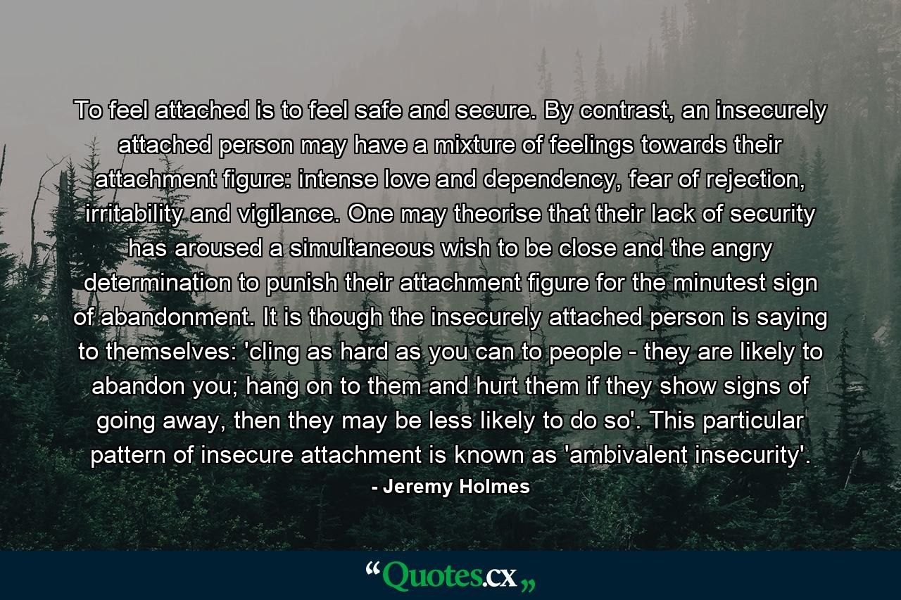 To feel attached is to feel safe and secure. By contrast, an insecurely attached person may have a mixture of feelings towards their attachment figure: intense love and dependency, fear of rejection, irritability and vigilance. One may theorise that their lack of security has aroused a simultaneous wish to be close and the angry determination to punish their attachment figure for the minutest sign of abandonment. It is though the insecurely attached person is saying to themselves: 'cling as hard as you can to people - they are likely to abandon you; hang on to them and hurt them if they show signs of going away, then they may be less likely to do so'. This particular pattern of insecure attachment is known as 'ambivalent insecurity'. - Quote by Jeremy Holmes