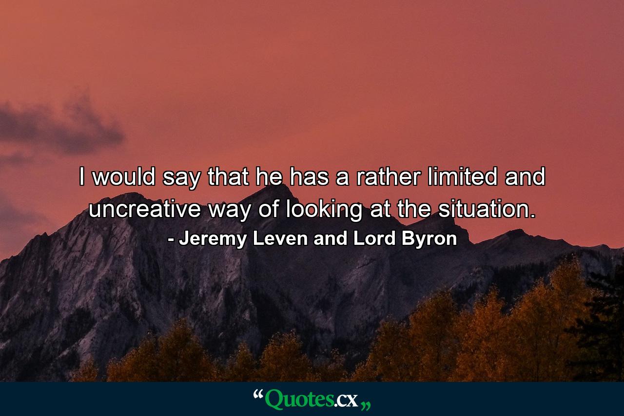 I would say that he has a rather limited and uncreative way of looking at the situation. - Quote by Jeremy Leven and Lord Byron