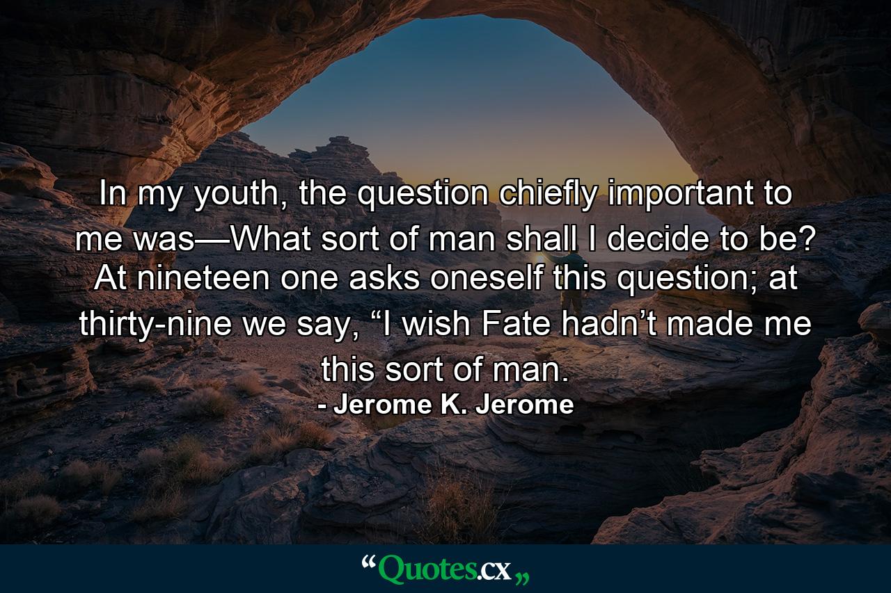 In my youth, the question chiefly important to me was—What sort of man shall I decide to be? At nineteen one asks oneself this question; at thirty-nine we say, “I wish Fate hadn’t made me this sort of man. - Quote by Jerome K. Jerome