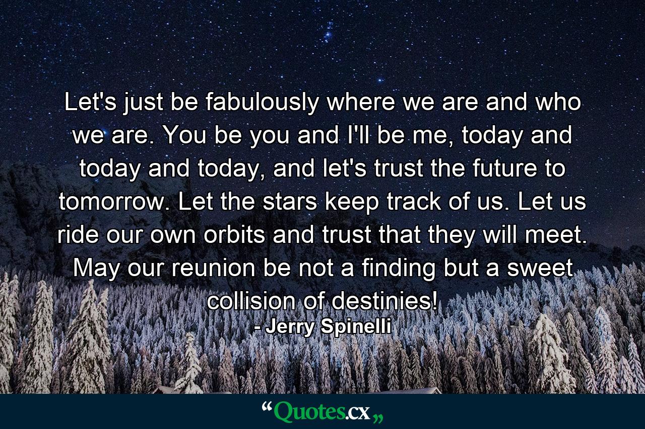 Let's just be fabulously where we are and who we are. You be you and I'll be me, today and today and today, and let's trust the future to tomorrow. Let the stars keep track of us. Let us ride our own orbits and trust that they will meet. May our reunion be not a finding but a sweet collision of destinies! - Quote by Jerry Spinelli