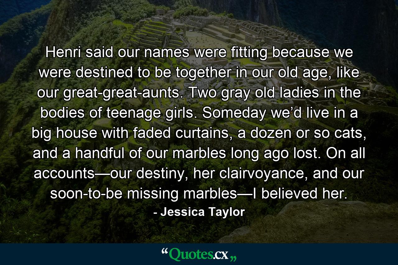 Henri said our names were fitting because we were destined to be together in our old age, like our great-great-aunts. Two gray old ladies in the bodies of teenage girls. Someday we’d live in a big house with faded curtains, a dozen or so cats, and a handful of our marbles long ago lost. On all accounts—our destiny, her clairvoyance, and our soon-to-be missing marbles—I believed her. - Quote by Jessica Taylor