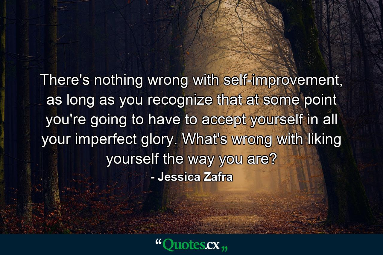 There's nothing wrong with self-improvement, as long as you recognize that at some point you're going to have to accept yourself in all your imperfect glory. What's wrong with liking yourself the way you are? - Quote by Jessica Zafra