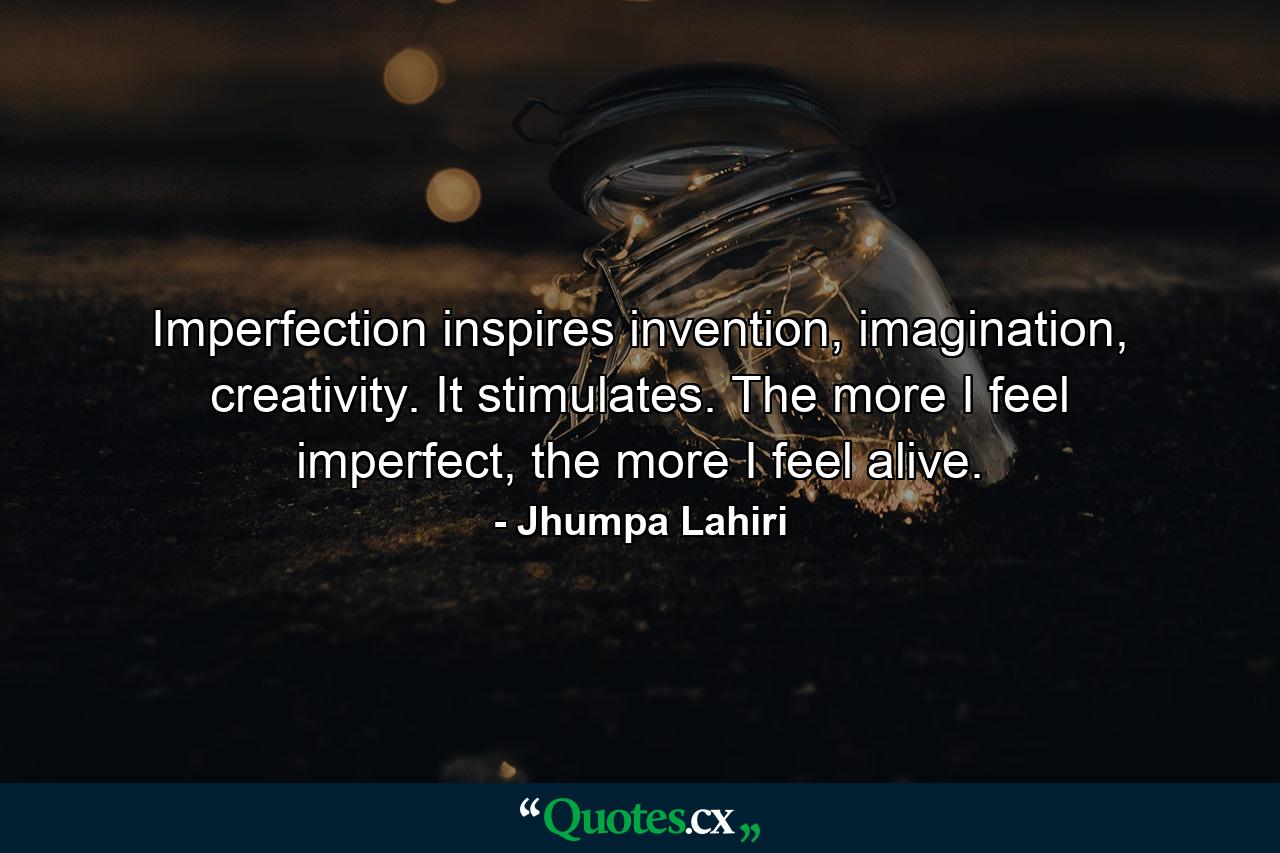 Imperfection inspires invention, imagination, creativity. It stimulates. The more I feel imperfect, the more I feel alive. - Quote by Jhumpa Lahiri