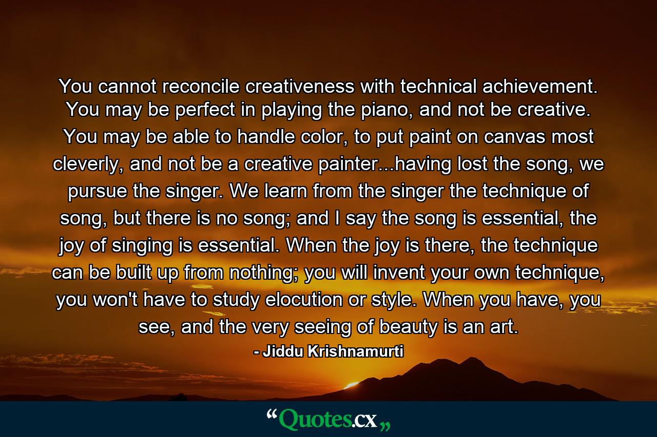 You cannot reconcile creativeness with technical achievement. You may be perfect in playing the piano, and not be creative. You may be able to handle color, to put paint on canvas most cleverly, and not be a creative painter...having lost the song, we pursue the singer. We learn from the singer the technique of song, but there is no song; and I say the song is essential, the joy of singing is essential. When the joy is there, the technique can be built up from nothing; you will invent your own technique, you won't have to study elocution or style. When you have, you see, and the very seeing of beauty is an art. - Quote by Jiddu Krishnamurti