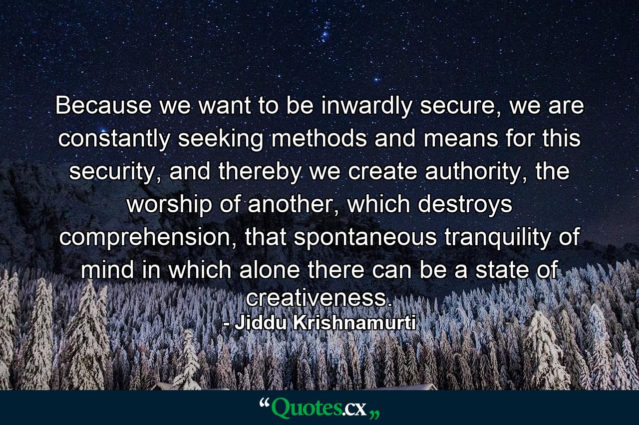 Because we want to be inwardly secure, we are constantly seeking methods and means for this security, and thereby we create authority, the worship of another, which destroys comprehension, that spontaneous tranquility of mind in which alone there can be a state of creativeness. - Quote by Jiddu Krishnamurti