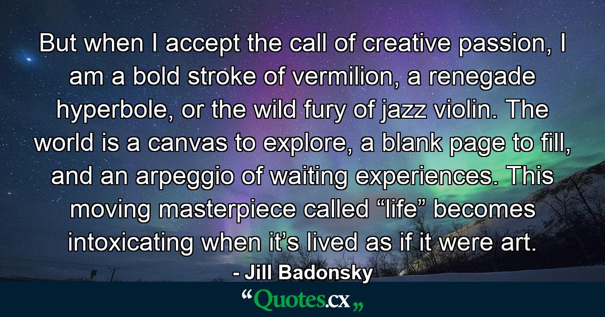 But when I accept the call of creative passion, I am a bold stroke of vermilion, a renegade hyperbole, or the wild fury of jazz violin. The world is a canvas to explore, a blank page to fill, and an arpeggio of waiting experiences. This moving masterpiece called “life” becomes intoxicating when it’s lived as if it were art. - Quote by Jill Badonsky