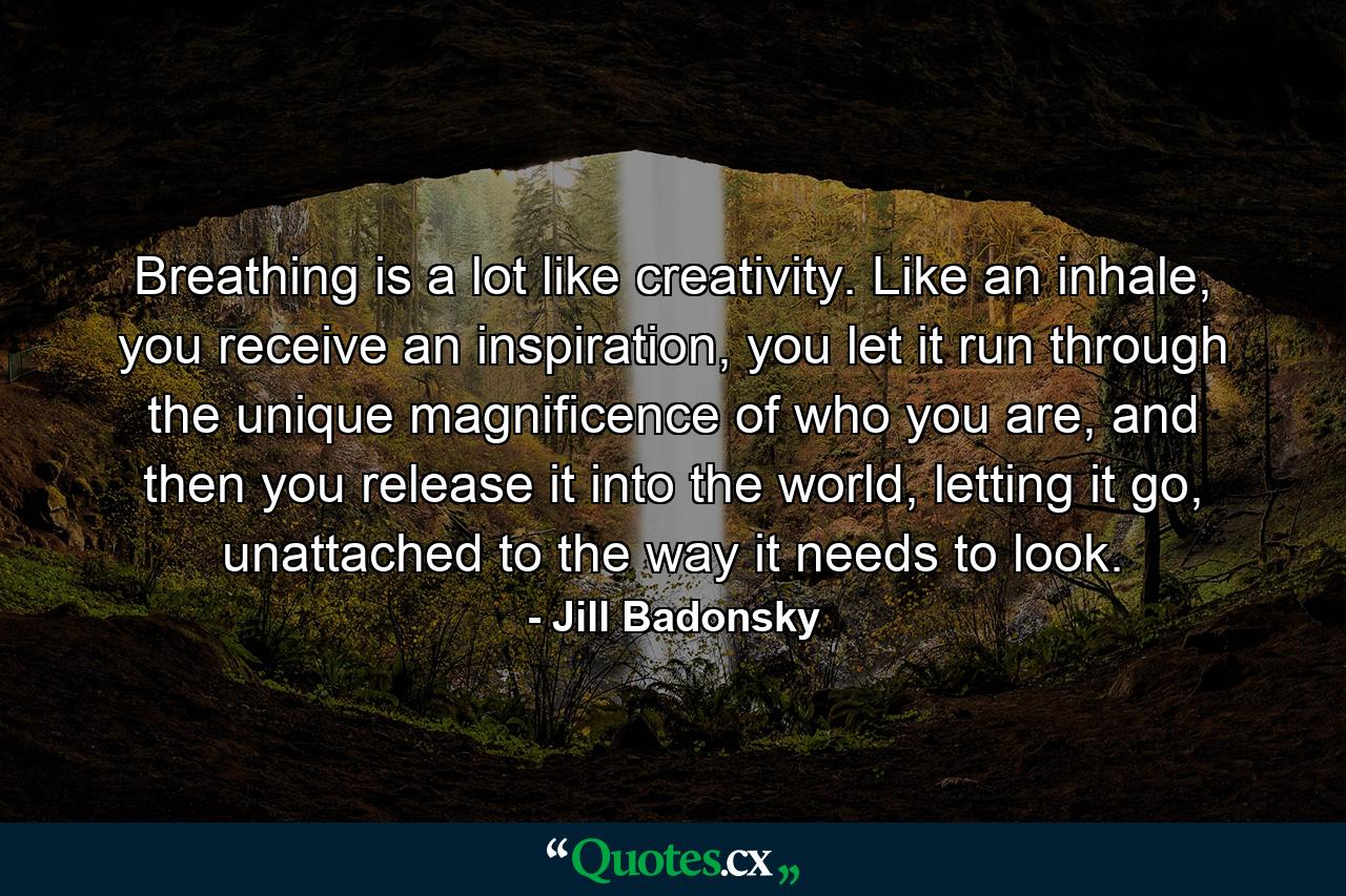 Breathing is a lot like creativity. Like an inhale, you receive an inspiration, you let it run through the unique magnificence of who you are, and then you release it into the world, letting it go, unattached to the way it needs to look. - Quote by Jill Badonsky