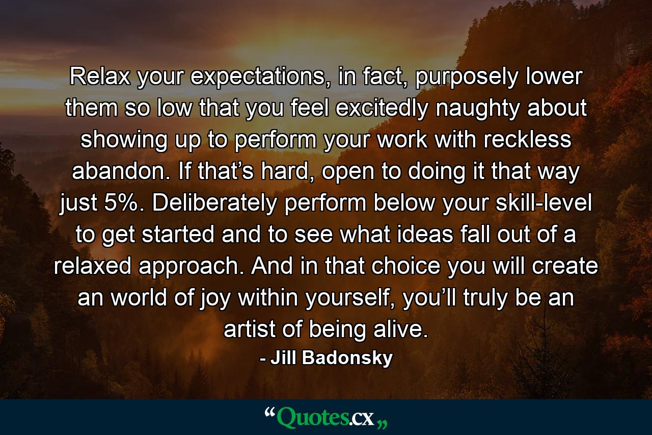 Relax your expectations, in fact, purposely lower them so low that you feel excitedly naughty about showing up to perform your work with reckless abandon. If that’s hard, open to doing it that way just 5%. Deliberately perform below your skill-level to get started and to see what ideas fall out of a relaxed approach. And in that choice you will create an world of joy within yourself, you’ll truly be an artist of being alive. - Quote by Jill Badonsky