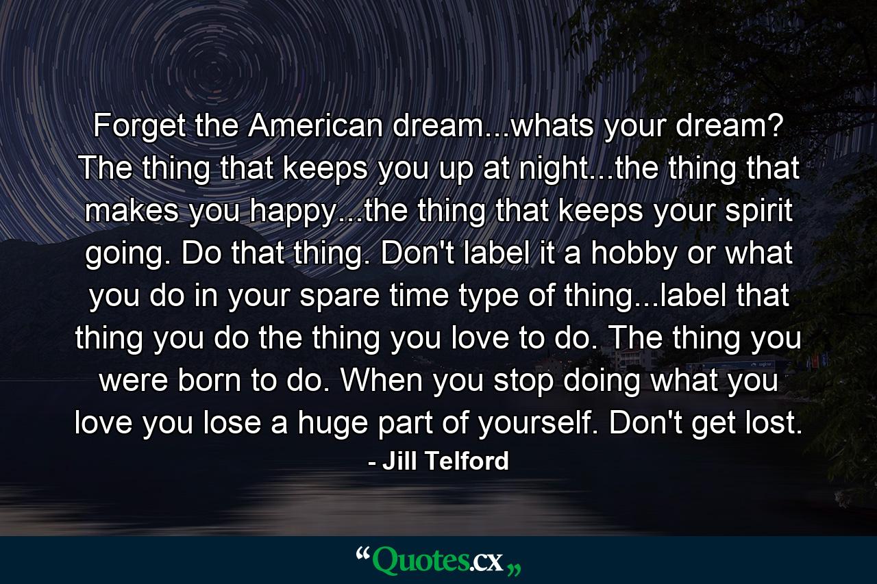 Forget the American dream...whats your dream? The thing that keeps you up at night...the thing that makes you happy...the thing that keeps your spirit going. Do that thing. Don't label it a hobby or what you do in your spare time type of thing...label that thing you do the thing you love to do. The thing you were born to do. When you stop doing what you love you lose a huge part of yourself. Don't get lost. - Quote by Jill Telford