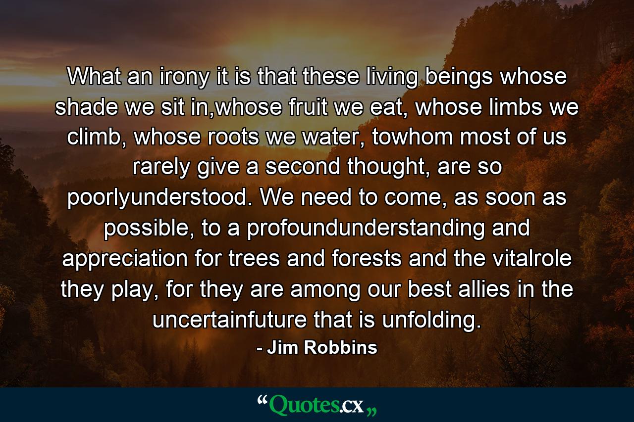 What an irony it is that these living beings whose shade we sit in,whose fruit we eat, whose limbs we climb, whose roots we water, towhom most of us rarely give a second thought, are so poorlyunderstood. We need to come, as soon as possible, to a profoundunderstanding and appreciation for trees and forests and the vitalrole they play, for they are among our best allies in the uncertainfuture that is unfolding. - Quote by Jim Robbins