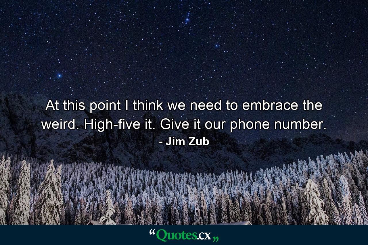 At this point I think we need to embrace the weird. High-five it. Give it our phone number. - Quote by Jim Zub