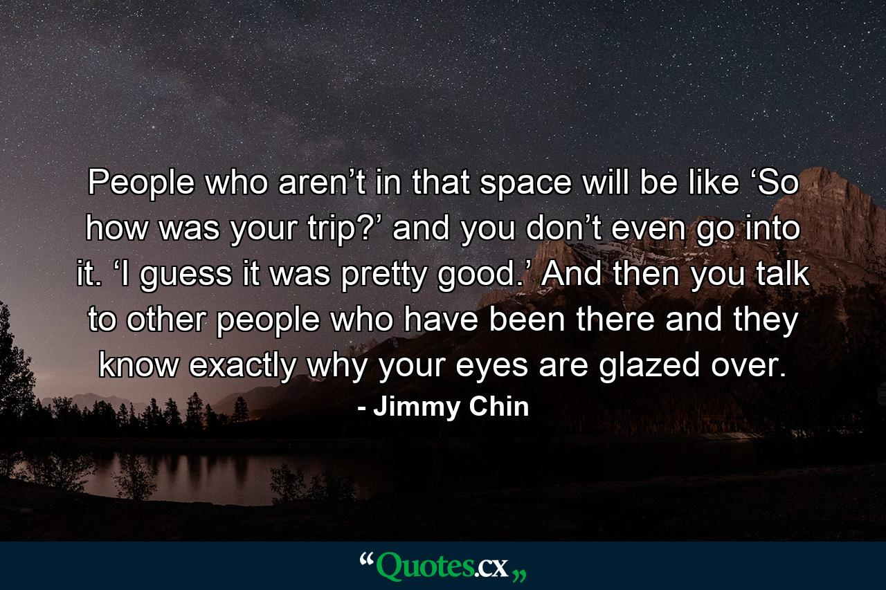 People who aren’t in that space will be like ‘So how was your trip?’ and you don’t even go into it. ‘I guess it was pretty good.’ And then you talk to other people who have been there and they know exactly why your eyes are glazed over. - Quote by Jimmy Chin