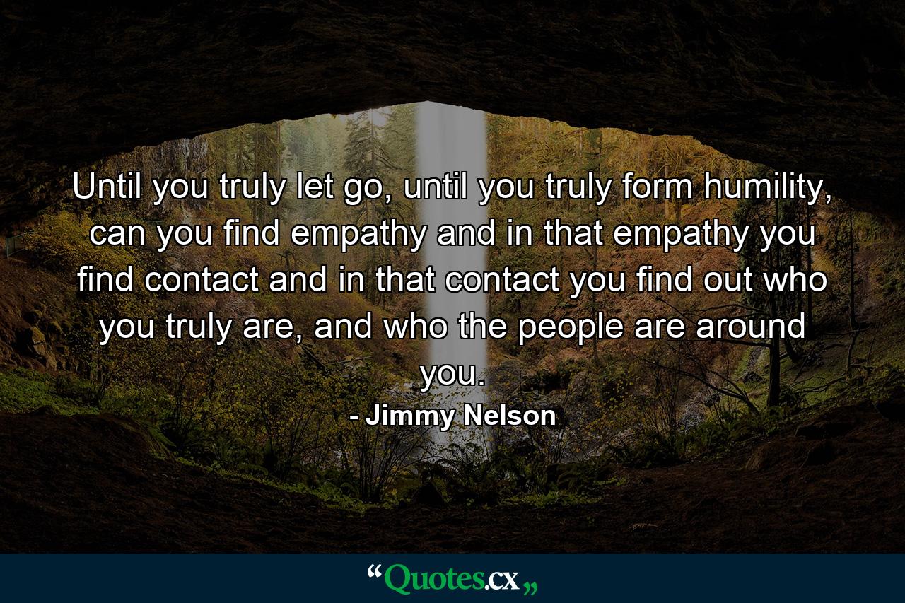 Until you truly let go, until you truly form humility, can you find empathy and in that empathy you find contact and in that contact you find out who you truly are, and who the people are around you. - Quote by Jimmy Nelson