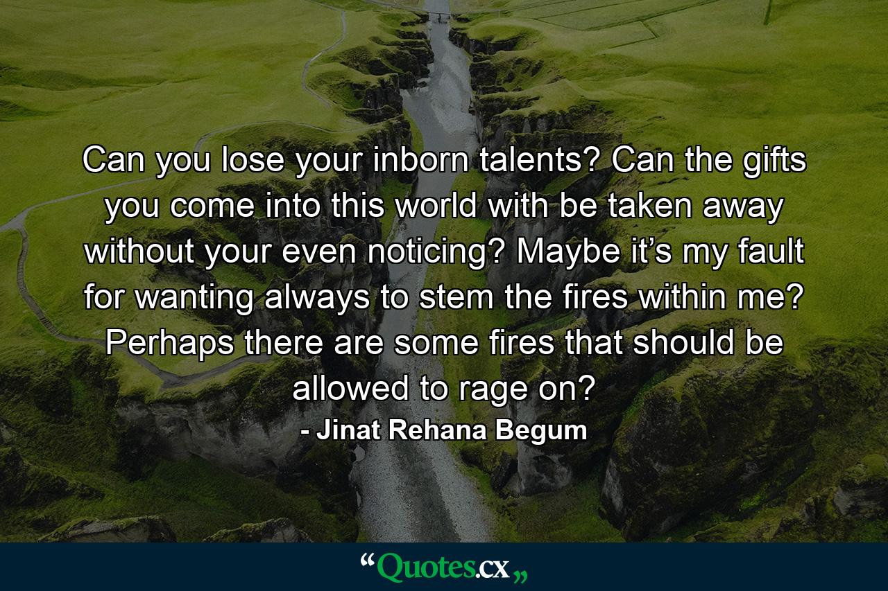 Can you lose your inborn talents? Can the gifts you come into this world with be taken away without your even noticing? Maybe it’s my fault for wanting always to stem the fires within me? Perhaps there are some fires that should be allowed to rage on? - Quote by Jinat Rehana Begum