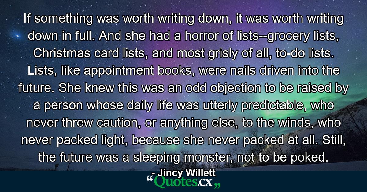 If something was worth writing down, it was worth writing down in full. And she had a horror of lists--grocery lists, Christmas card lists, and most grisly of all, to-do lists. Lists, like appointment books, were nails driven into the future. She knew this was an odd objection to be raised by a person whose daily life was utterly predictable, who never threw caution, or anything else, to the winds, who never packed light, because she never packed at all. Still, the future was a sleeping monster, not to be poked. - Quote by Jincy Willett