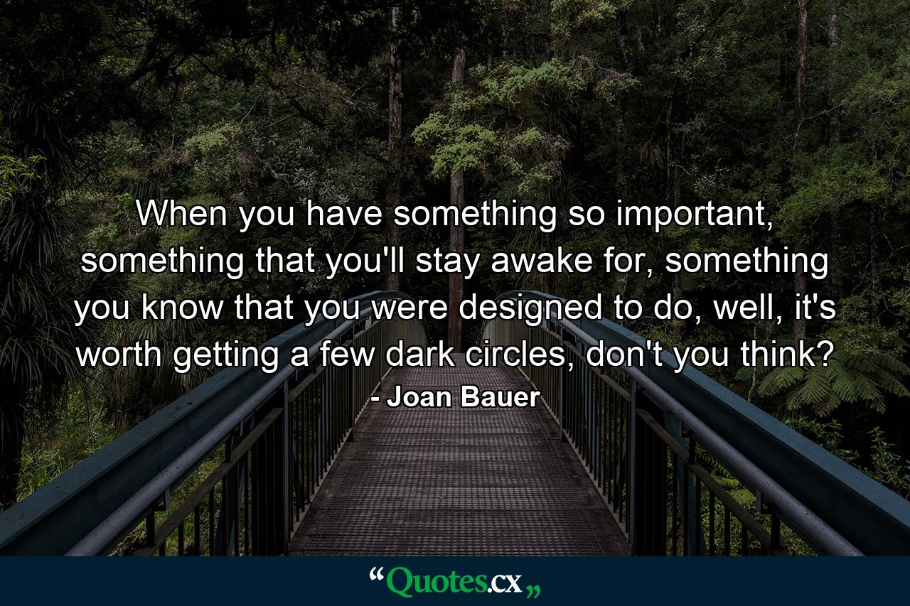 When you have something so important, something that you'll stay awake for, something you know that you were designed to do, well, it's worth getting a few dark circles, don't you think? - Quote by Joan Bauer