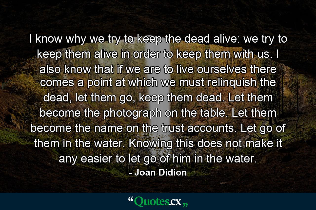 I know why we try to keep the dead alive: we try to keep them alive in order to keep them with us. I also know that if we are to live ourselves there comes a point at which we must relinquish the dead, let them go, keep them dead. Let them become the photograph on the table. Let them become the name on the trust accounts. Let go of them in the water. Knowing this does not make it any easier to let go of him in the water. - Quote by Joan Didion