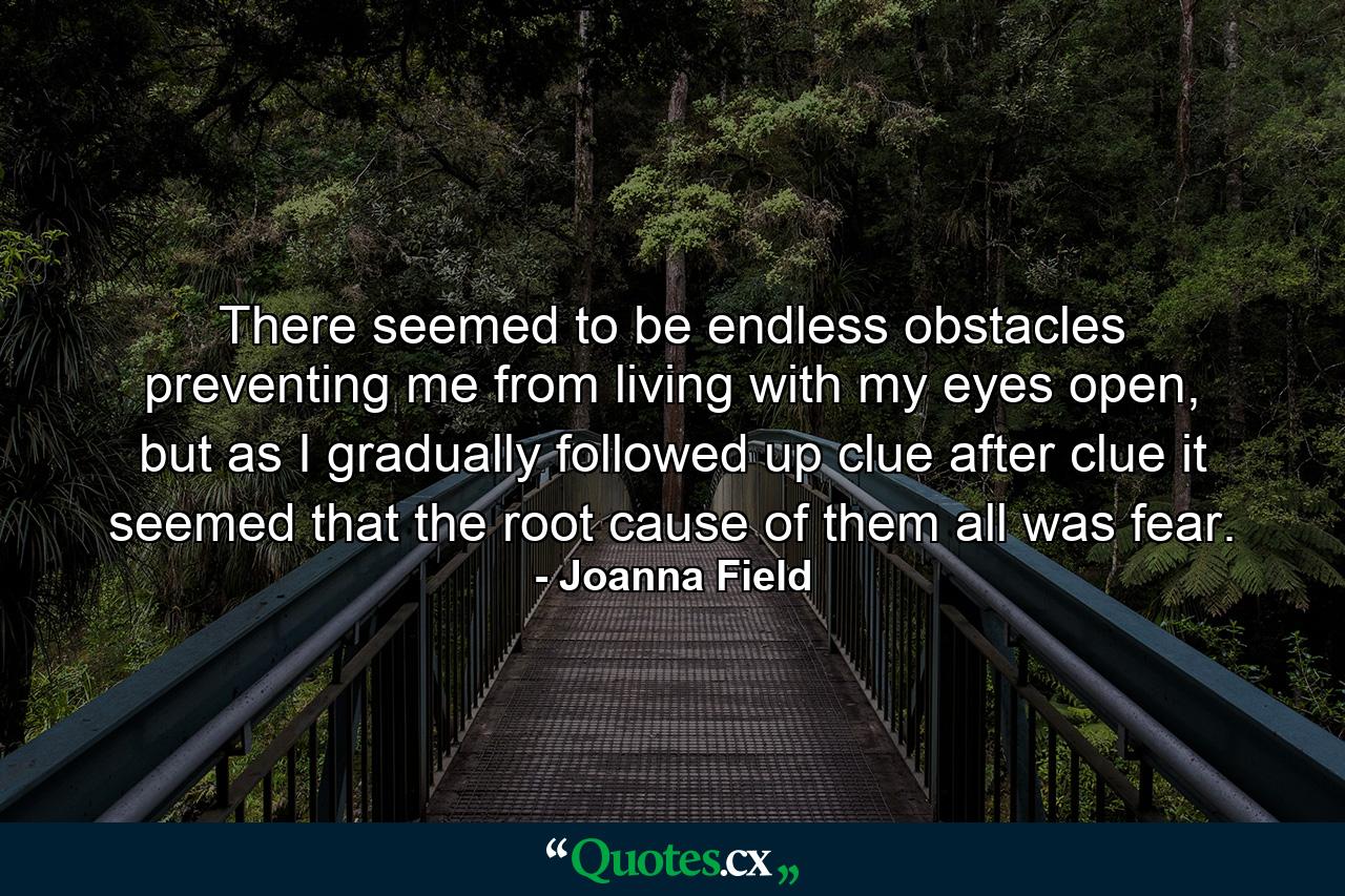 There seemed to be endless obstacles preventing me from living with my eyes open, but as I gradually followed up clue after clue it seemed that the root cause of them all was fear. - Quote by Joanna Field