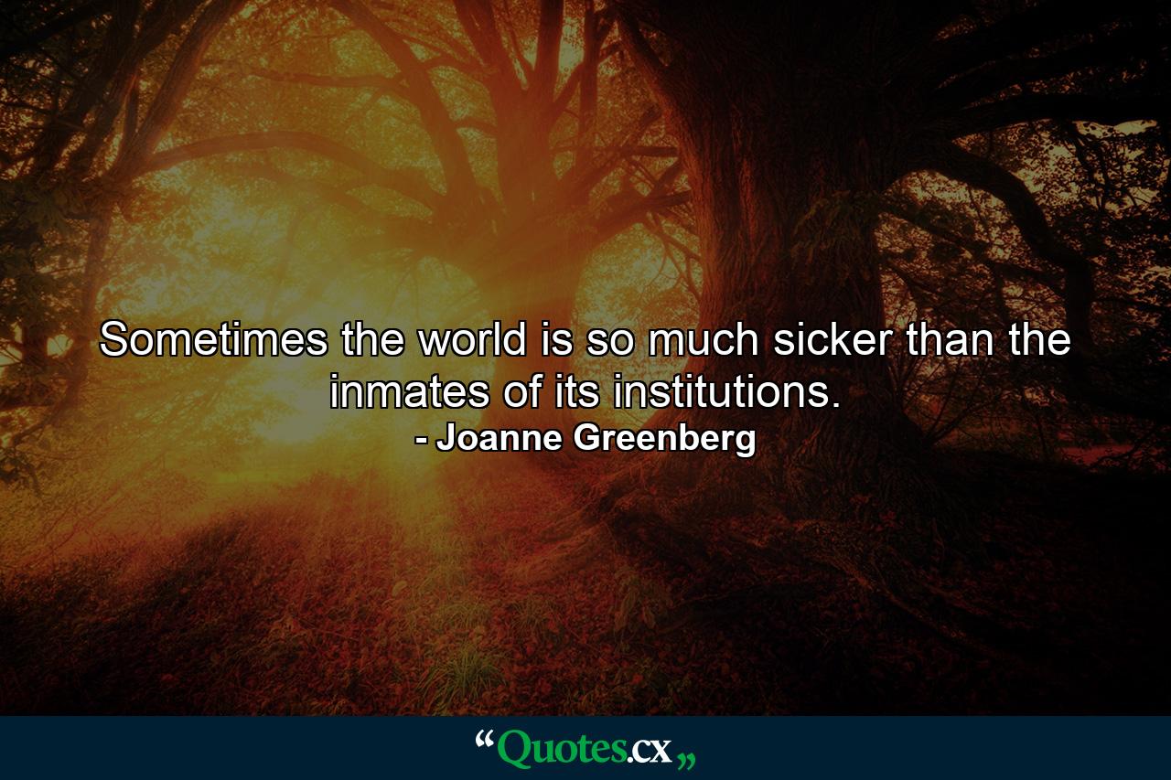 Sometimes the world is so much sicker than the inmates of its institutions. - Quote by Joanne Greenberg